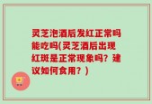 灵芝泡酒后发红正常吗能吃吗(灵芝酒后出现红斑是正常现象吗？建议如何食用？)