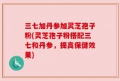 三七加丹参加灵芝孢子粉(灵芝孢子粉搭配三七和丹参，提高保健效果)