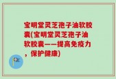 宝明堂灵芝孢子油软胶囊(宝明堂灵芝孢子油软胶囊——提高免疫力，保护健康)