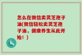 怎么在微信卖灵芝孢子油(微信轻松卖灵芝孢子油，健康养生从此开始！)