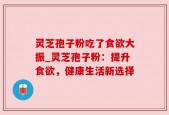 灵芝孢子粉吃了食欲大振_灵芝孢子粉：提升食欲，健康生活新选择