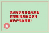 贵州省灵芝种苗来源地在哪里(贵州省灵芝种苗的产地在哪里？