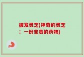 披发灵芝(神奇的灵芝：一份宝贵的药物)