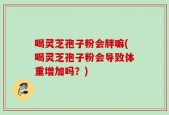 喝灵芝孢子粉会胖嘛(喝灵芝孢子粉会导致体重增加吗？)