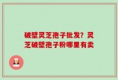 破壁灵芝孢子批发？灵芝破壁孢子粉哪里有卖