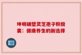 坤明破壁灵芝孢子粉胶囊：健康养生的新选择