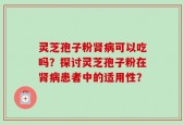 灵芝孢子粉肾病可以吃吗？探讨灵芝孢子粉在肾病患者中的适用性？