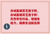 白城富硒灵芝孢子粉_白城富硒灵芝孢子粉：天然养生珍品，增强免疫力，健康生活新选择