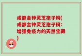 成都金钟灵芝孢子粉(成都金钟灵芝孢子粉：增强免疫力的天然宝藏)