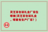 灵芝茶包装礼盒厂家在哪里(灵芝茶包装礼盒，哪里有生产厂家？)