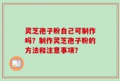 灵芝孢子粉自己可制作吗？制作灵芝孢子粉的方法和注意事项？
