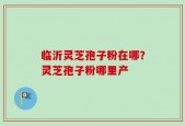 临沂灵芝孢子粉在哪？灵芝孢子粉哪里产