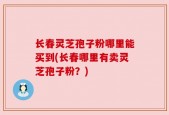 长春灵芝孢子粉哪里能买到(长春哪里有卖灵芝孢子粉？)