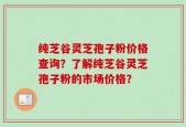 纯芝谷灵芝孢子粉价格查询？了解纯芝谷灵芝孢子粉的市场价格？