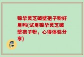 锦华灵芝破壁孢子粉好用吗(试用锦华灵芝破壁孢子粉，心得体验分享)