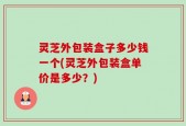 灵芝外包装盒子多少钱一个(灵芝外包装盒单价是多少？)