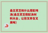 桑王灵芝和什么搭配炖汤(桑王灵芝搭配汤材料大全，让你又养生又美味)