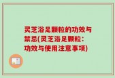 灵芝浴足颗粒的功效与禁忌(灵芝浴足颗粒：功效与使用注意事项)