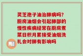 灵芝孢子油治肺病吗？厨房油烟会引起肺部的慢性疾病经常在厨房煮菜日积月累接受油烟洗礼会对肺有影响吗