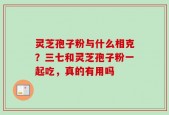 灵芝孢子粉与什么相克？三七和灵芝孢子粉一起吃，真的有用吗