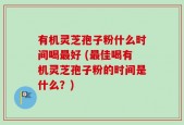 有机灵芝孢子粉什么时间喝最好 (最佳喝有机灵芝孢子粉的时间是什么？)