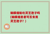 脑膜瘤能吃灵芝孢子吗(脑膜瘤患者可否食用灵芝孢子？)