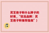 灵芝孢子粉什么牌子的好用_“优选品牌：灵芝孢子粉推荐指南”)