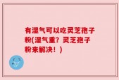 有湿气可以吃灵芝孢子粉(湿气重？灵芝孢子粉来解决！)