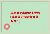 成品灵芝市场价多少钱(成品灵芝市场售价是多少？)