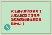灵芝孢子油软胶囊为什么这么便宜(灵芝孢子油软胶囊的低价原因直指什么？)
