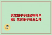 灵芝孢子孕妇能喝吗早期？灵芝孢子粉怎么种