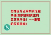 怎样区分正宗的灵芝孢子油(如何鉴别真正的灵芝孢子油？——重要的买家指南)