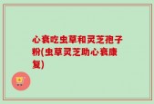 心衰吃虫草和灵芝孢子粉(虫草灵芝助心衰康复)