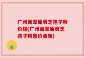 广州百翠原灵芝孢子粉价格(广州百翠原灵芝孢子粉售价更新)