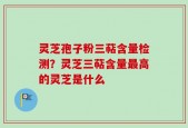 灵芝孢子粉三萜含量检测？灵芝三萜含量最高的灵芝是什么