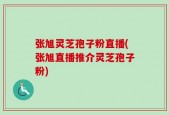 张旭灵芝孢子粉直播(张旭直播推介灵芝孢子粉)