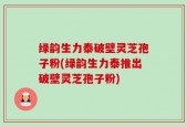 绿韵生力泰破壁灵芝孢子粉(绿韵生力泰推出破壁灵芝孢子粉)