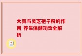 大蒜与灵芝孢子粉的作用 养生保健功效全解析