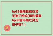 hp39是阳性能吃灵芝孢子粉吗(阳性乘客hp39能不能吃灵芝孢子粉？)