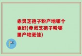 赤灵芝孢子粉产地哪个更好(赤灵芝孢子粉哪里产地更佳)