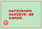 白山产灵芝孢子粉吗(白山灵芝孢子粉：健康生活的选择)