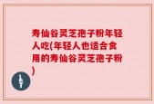 寿仙谷灵芝孢子粉年轻人吃(年轻人也适合食用的寿仙谷灵芝孢子粉)