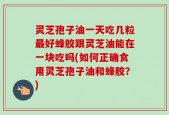 灵芝孢子油一天吃几粒最好蜂胶跟灵芝油能在一块吃吗(如何正确食用灵芝孢子油和蜂胶？)