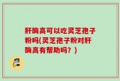 肝酶高可以吃灵芝孢子粉吗(灵芝孢子粉对肝酶高有帮助吗？)