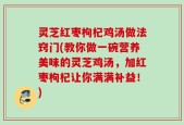 灵芝红枣枸杞鸡汤做法窍门(教你做一碗营养美味的灵芝鸡汤，加红枣枸杞让你满满补益！)