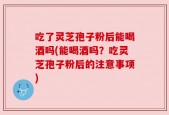 吃了灵芝孢子粉后能喝酒吗(能喝酒吗？吃灵芝孢子粉后的注意事项)