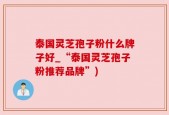 泰国灵芝孢子粉什么牌子好_“泰国灵芝孢子粉推荐品牌”)