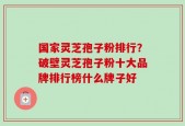国家灵芝孢子粉排行？破壁灵芝孢子粉十大品牌排行榜什么牌子好