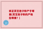 修正灵芝孢子粉产于哪里(灵芝孢子粉的产地在哪里？)