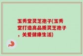 玉秀堂灵芝孢子(玉秀堂打造高品质灵芝孢子，关爱健康生活)